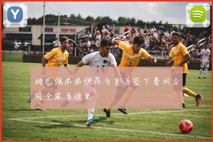 姆巴佩弟弟伊昂与皇马签下青训合同全家马德里