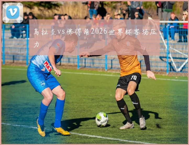 乌拉圭vs佛得角2026世界杯客场压力