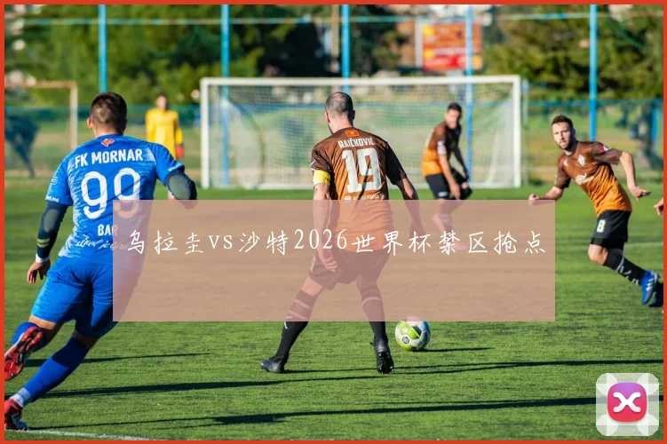 乌拉圭vs沙特2026世界杯禁区抢点