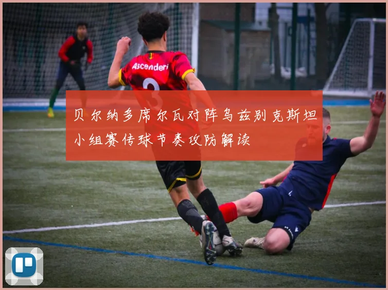 贝尔纳多席尔瓦对阵乌兹别克斯坦小组赛传球节奏攻防解读