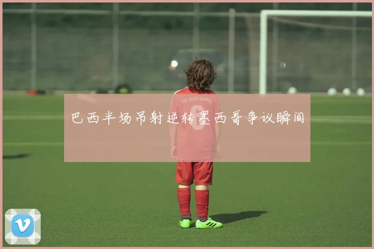 巴西半场吊射逆转墨西哥争议瞬间
