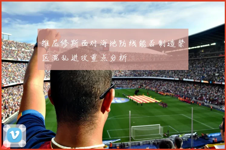 维尼修斯面对海地防线能否制造禁区混乱进攻重点分析