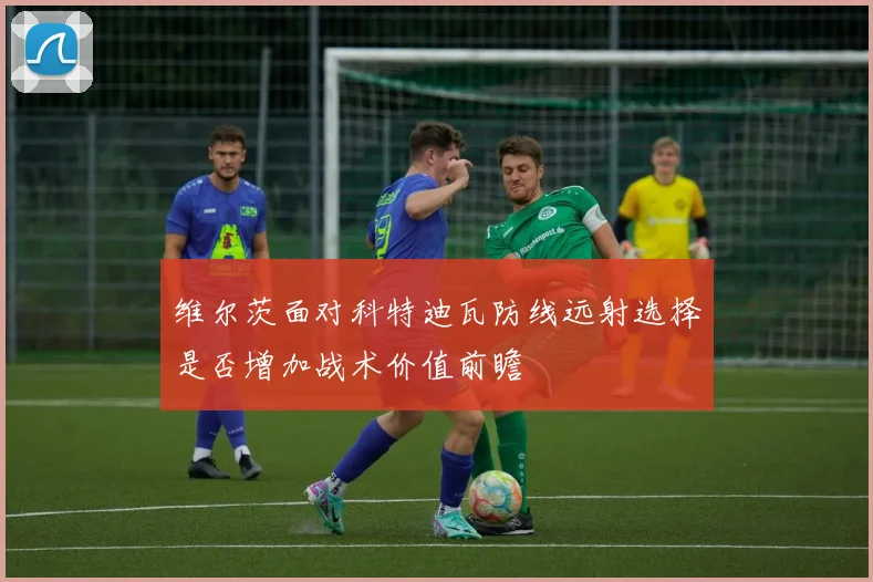 维尔茨面对科特迪瓦防线远射选择是否增加战术价值前瞻
