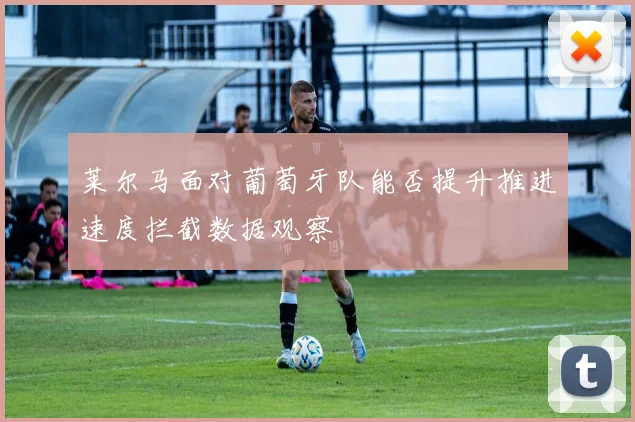 莱尔马面对葡萄牙队能否提升推进速度拦截数据观察