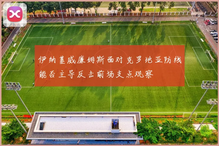 伊纳基威廉姆斯面对克罗地亚防线能否主导反击前场支点观察