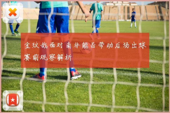 金玟哉面对南非能否带动后场出球赛前观察解析