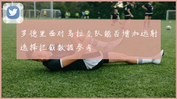 罗德里面对乌拉圭队能否增加远射选择拦截数据参考