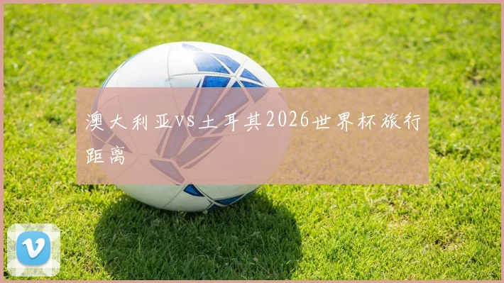 澳大利亚vs土耳其2026世界杯旅行距离