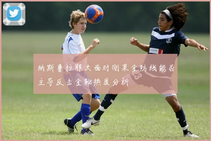 纳斯鲁拉耶夫面对刚果金防线能否主导反击金靴热度分析