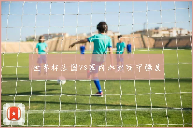世界杯法国vs塞内加尔防守强度